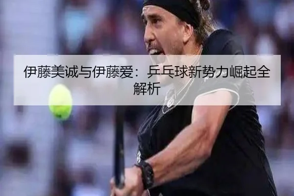 伊藤美诚与伊藤爱：乒乓球新势力崛起全解析